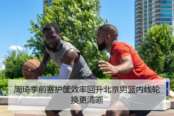 周琦季前赛护筐效率回升北京男篮内线轮换更清晰
