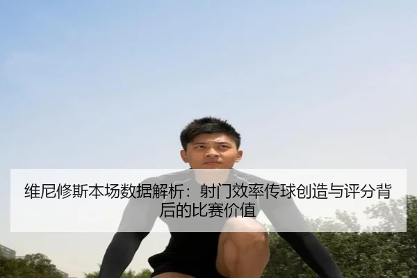 维尼修斯本场数据解析：射门效率传球创造与评分背后的比赛价值